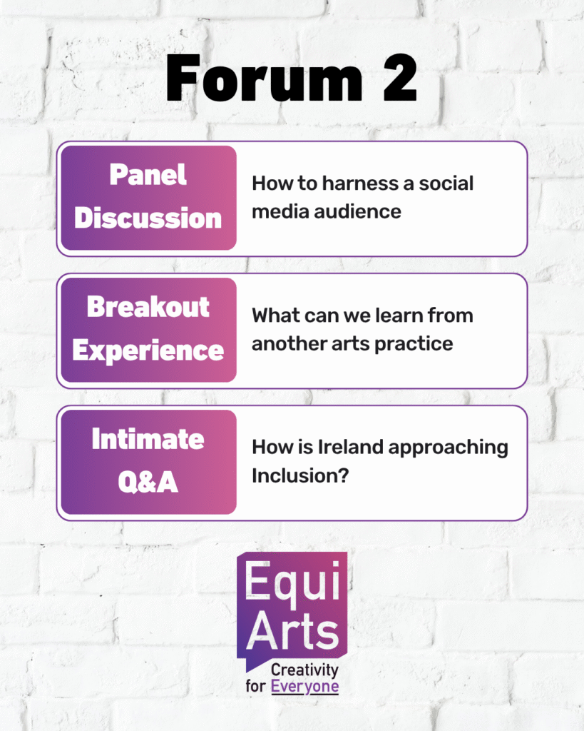 A clean, poster-style graphic with a white brick wall background. At the top, bold black text reads “Forum 2.” Below it are three rounded rectangular boxes, each outlined in purple and split into two sections: Panel Discussion Left section: A purple-to-pink gradient box with white text reading “Panel Discussion.” Right section: White background with black text reading “How to harness a social media audience.” Breakout Experience Left section: Same gradient style with white text reading “Breakout Experience.” Right section: Black text reading “What can we learn from another arts practice.” Intimate Q&A Left section: Gradient background with white text reading “Intimate Q&A.” Right section: Black text reading “How is Ireland approaching Inclusion?” At the bottom is the Equi Arts logo: a purple-pink gradient speech-bubble shape with “Equi Arts” in white text, and the tagline “Creativity for Everyone” written underneath, with “Everyone” in purple.