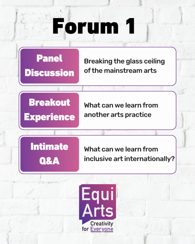 A clean, poster-style graphic with a white brick background. At the top, bold black text reads “Forum 1.” Below it are three rounded rectangular boxes, each outlined in purple and divided into two sections: Panel Discussion Left section: A purple-to-pink gradient box with white text reading “Panel Discussion.” Right section: White background with black text reading “Breaking the glass ceiling of the mainstream arts.” Breakout Experience Left section: Same gradient background with white text reading “Breakout Experience.” Right section: Black text reading “What can we learn from another arts practice.” Intimate Q&A Left section: Gradient background with white text reading “Intimate Q&A.” Right section: Black text reading “What can we learn from inclusive art internationally?” At the bottom is the Equi Arts logo: a purple-pink gradient speech-bubble shape containing “Equi Arts” in white, with the tagline “Creativity for Everyone” in black and purple beneath it.